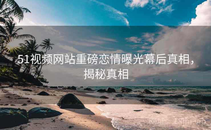 51视频网站重磅恋情曝光幕后真相，揭秘真相