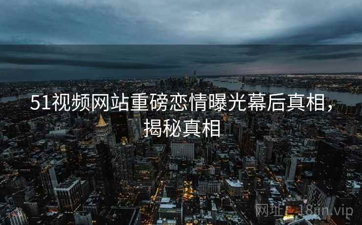 51视频网站重磅恋情曝光幕后真相，揭秘真相