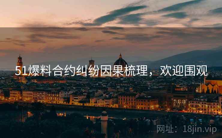 51爆料合约纠纷因果梳理，欢迎围观
