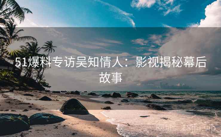 51爆料专访吴知情人：影视揭秘幕后故事