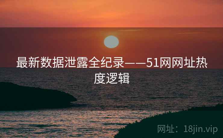 最新数据泄露全纪录——51网网址热度逻辑