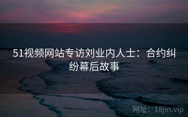 51视频网站专访刘业内人士：合约纠纷幕后故事