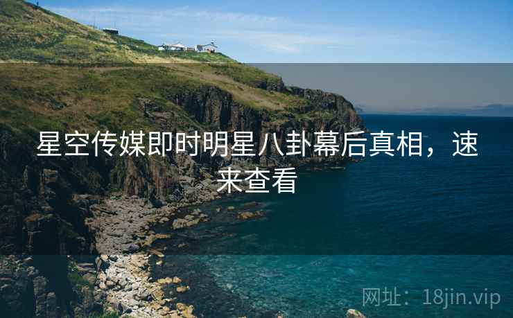 星空传媒即时明星八卦幕后真相，速来查看