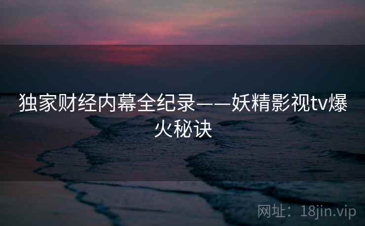 独家财经内幕全纪录——妖精影视tv爆火秘诀