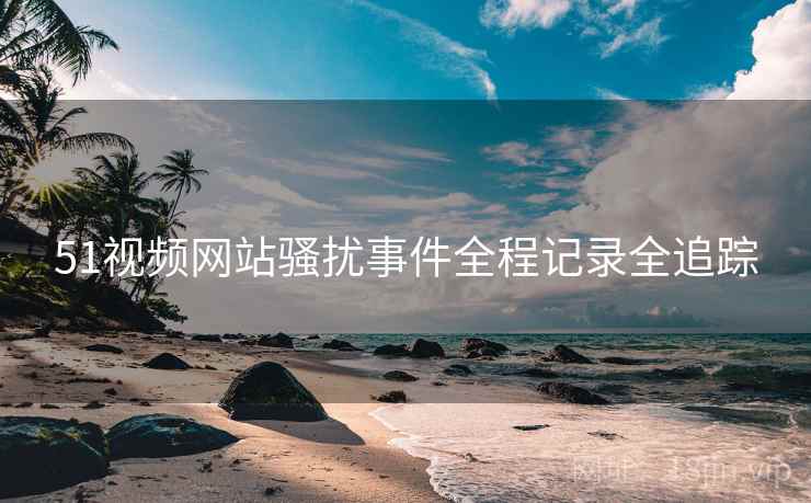 51视频网站骚扰事件全程记录全追踪