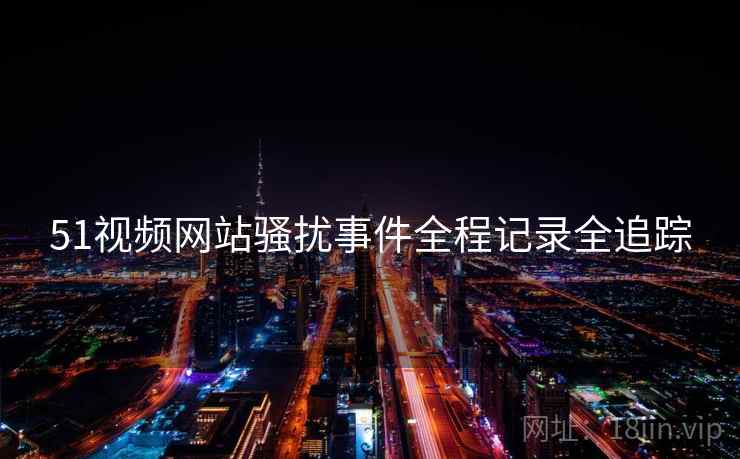51视频网站骚扰事件全程记录全追踪