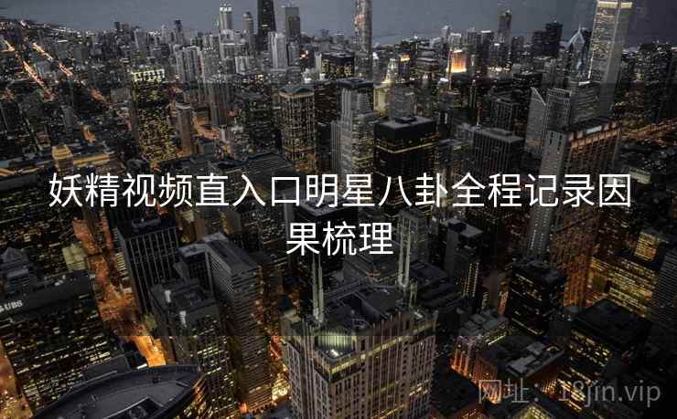 妖精视频直入口明星八卦全程记录因果梳理