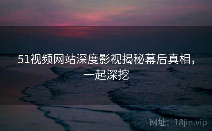 51视频网站深度影视揭秘幕后真相，一起深挖