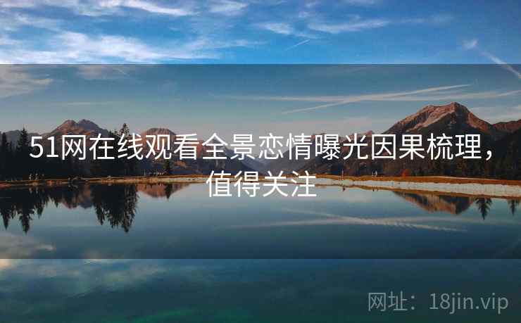 51网在线观看全景恋情曝光因果梳理，值得关注