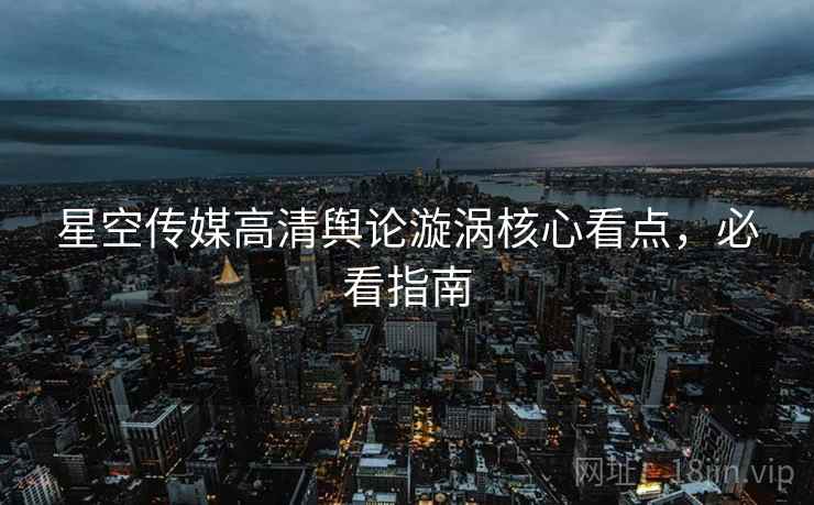 星空传媒高清舆论漩涡核心看点，必看指南