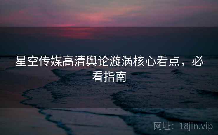 星空传媒高清舆论漩涡核心看点，必看指南