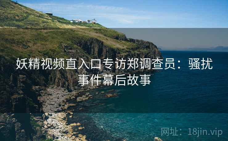 妖精视频直入口专访郑调查员：骚扰事件幕后故事