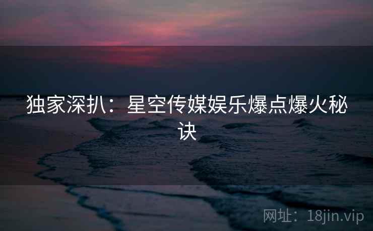 独家深扒：星空传媒娱乐爆点爆火秘诀
