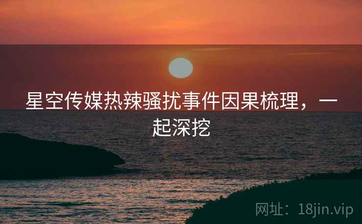 星空传媒热辣骚扰事件因果梳理，一起深挖