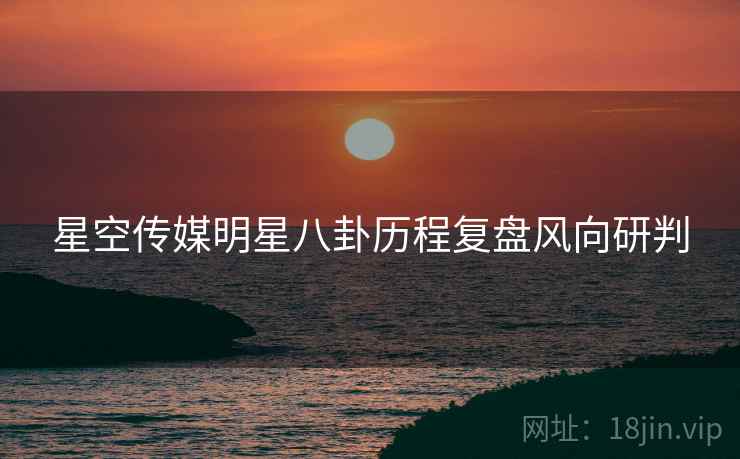 星空传媒明星八卦历程复盘风向研判
