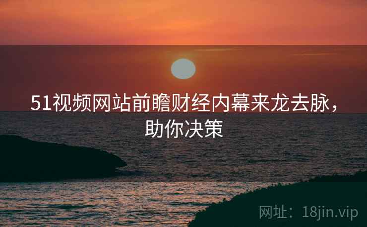 51视频网站前瞻财经内幕来龙去脉，助你决策