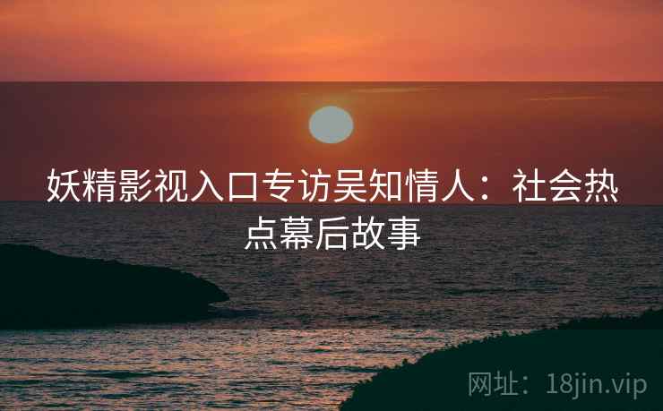 妖精影视入口专访吴知情人：社会热点幕后故事