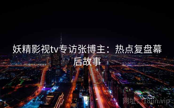 妖精影视tv专访张博主：热点复盘幕后故事