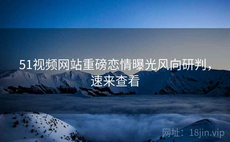 51视频网站重磅恋情曝光风向研判，速来查看