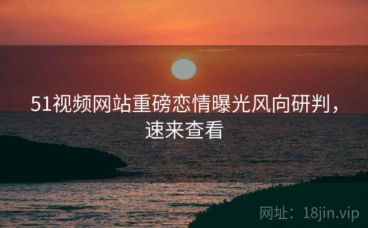 51视频网站重磅恋情曝光风向研判，速来查看