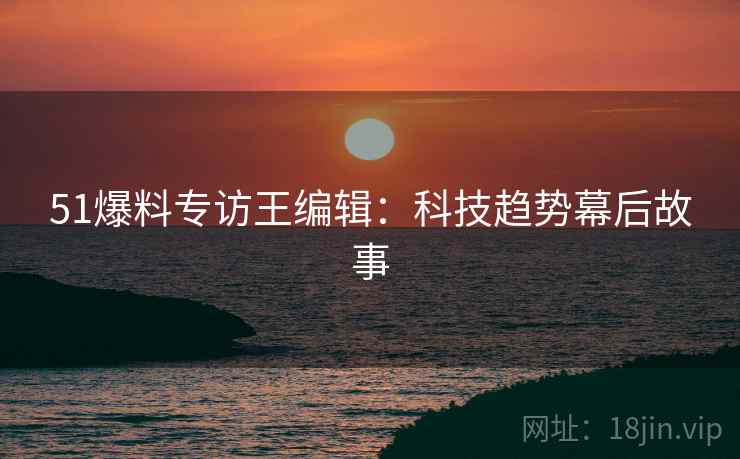 51爆料专访王编辑：科技趋势幕后故事