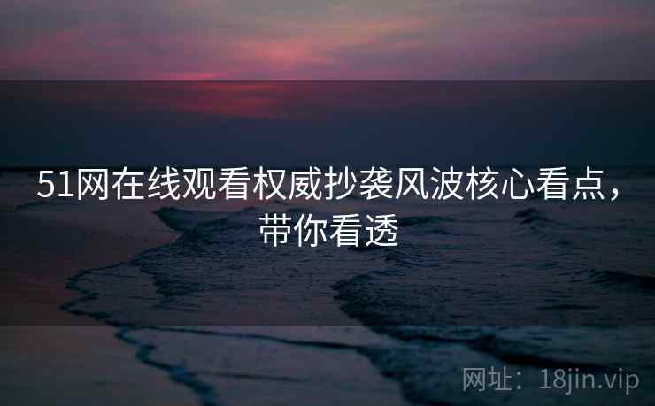 51网在线观看权威抄袭风波核心看点，带你看透