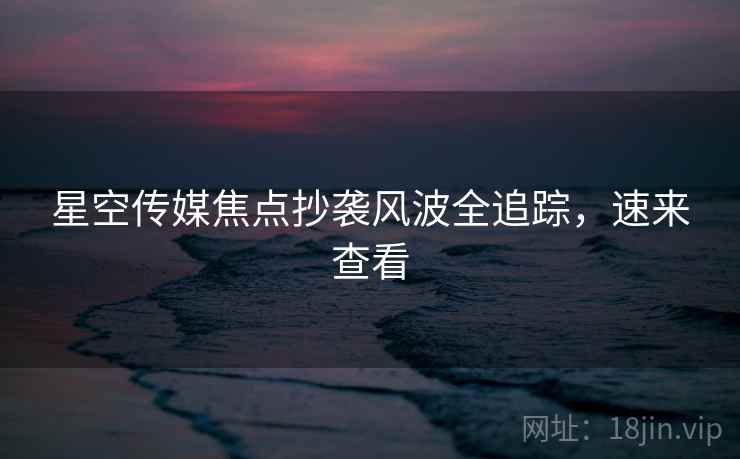 星空传媒焦点抄袭风波全追踪，速来查看