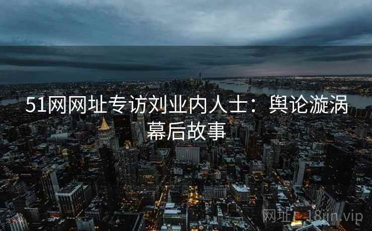 51网网址专访刘业内人士：舆论漩涡幕后故事
