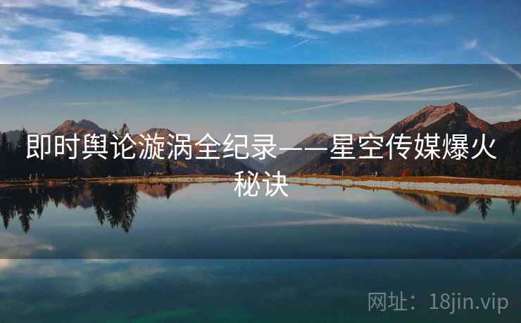 即时舆论漩涡全纪录——星空传媒爆火秘诀