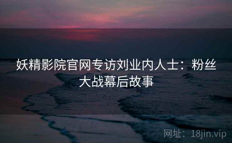 妖精影院官网专访刘业内人士：粉丝大战幕后故事