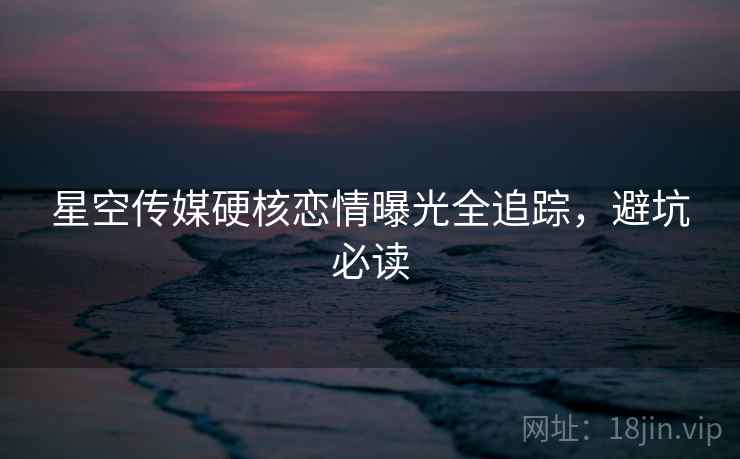星空传媒硬核恋情曝光全追踪，避坑必读