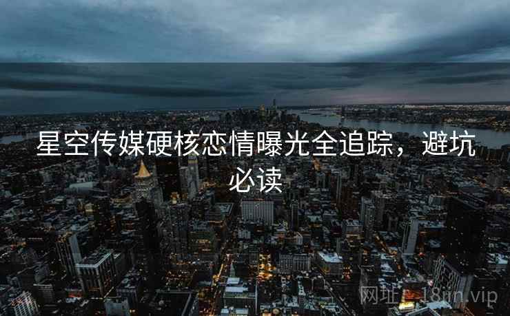 星空传媒硬核恋情曝光全追踪，避坑必读