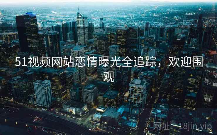 51视频网站恋情曝光全追踪，欢迎围观