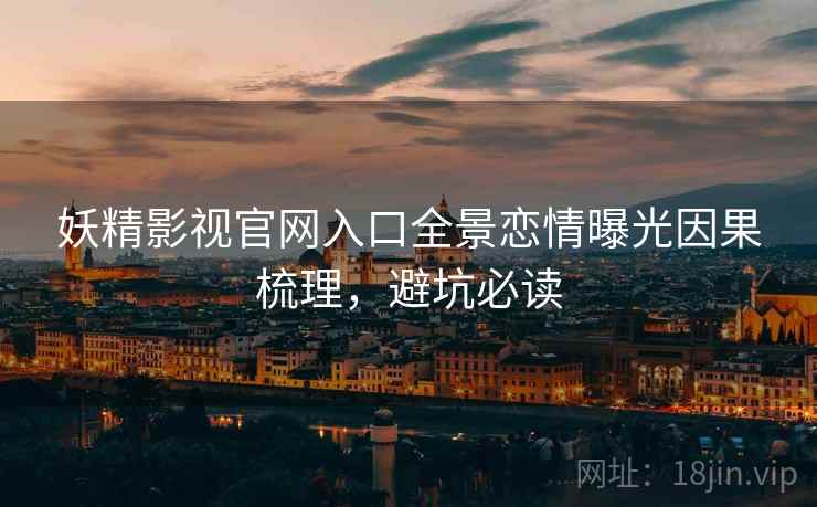 妖精影视官网入口全景恋情曝光因果梳理，避坑必读