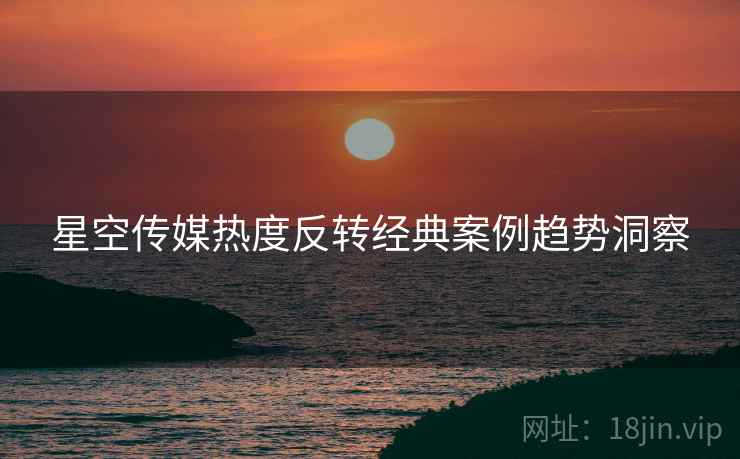 星空传媒热度反转经典案例趋势洞察