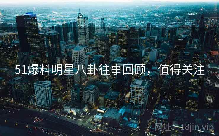 51爆料明星八卦往事回顾，值得关注