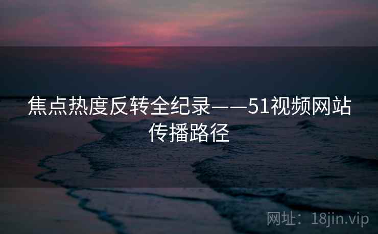 焦点热度反转全纪录——51视频网站传播路径