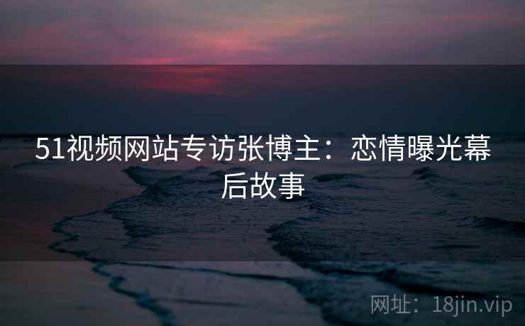 51视频网站专访张博主：恋情曝光幕后故事