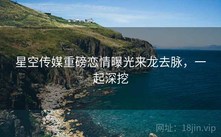 星空传媒重磅恋情曝光来龙去脉，一起深挖