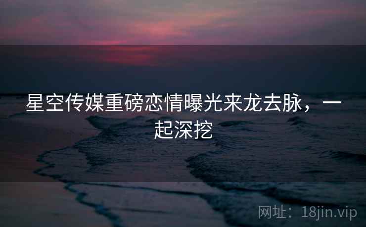 星空传媒重磅恋情曝光来龙去脉，一起深挖